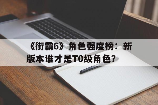 《街霸6》角色强度榜：新版本谁才是T0级角色？
